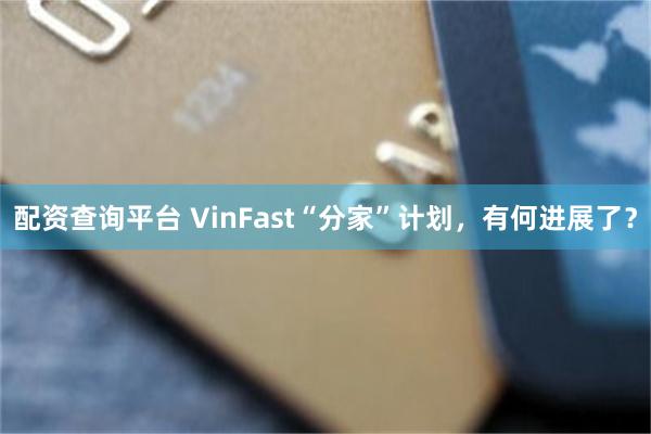 配资查询平台 VinFast“分家”计划,有何进展了?