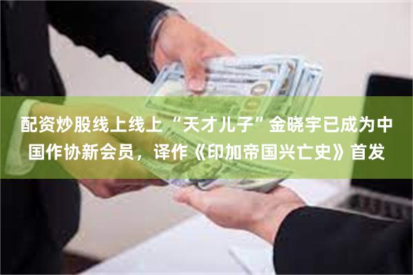 配资炒股线上线上 “天才儿子”金晓宇已成为中国作协新会员，译作《印加帝国兴亡史》首发