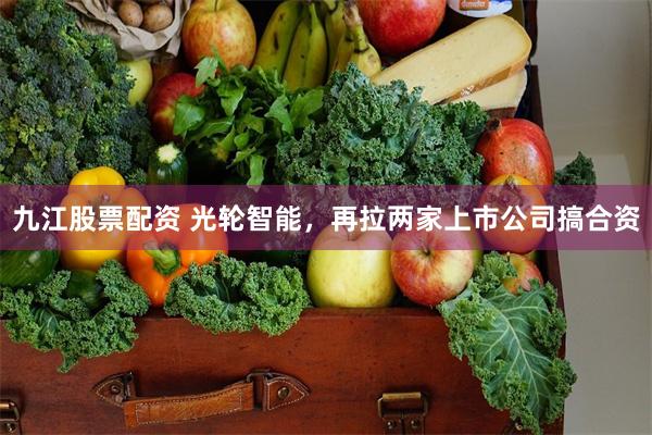 九江股票配资 光轮智能，再拉两家上市公司搞合资