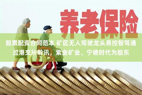 股票配资合同范本 矿区无人驾驶龙头易控智驾通过港交所聆讯，紫金矿业、宁德时代为股东