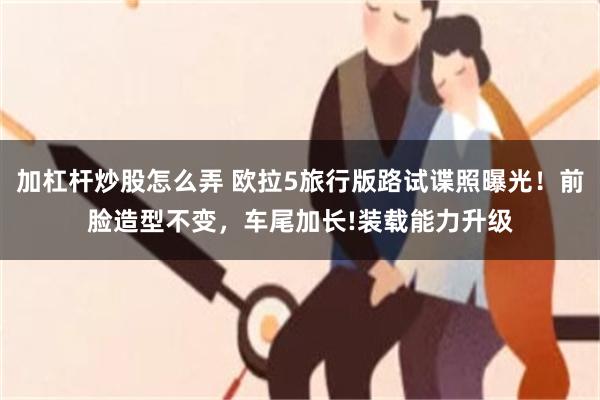 加杠杆炒股怎么弄 欧拉5旅行版路试谍照曝光！前脸造型不变，车尾加长!装载能力升级