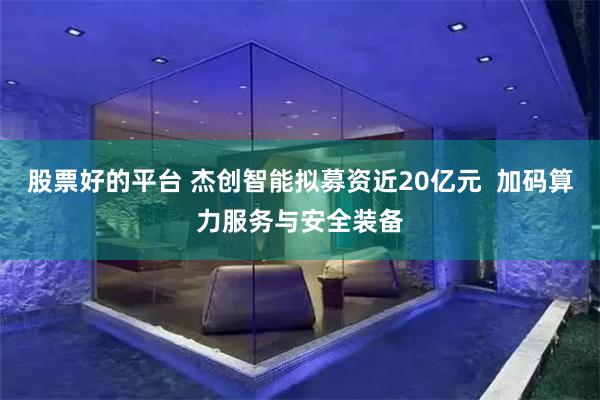 股票好的平台 杰创智能拟募资近20亿元  加码算力服务与安全装备