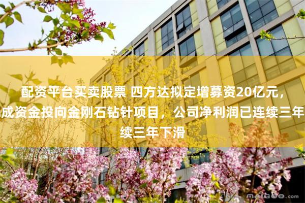 配资平台买卖股票 四方达拟定增募资20亿元，近九成资金投向金刚石钻针项目，公司净利润已连续三年下滑
