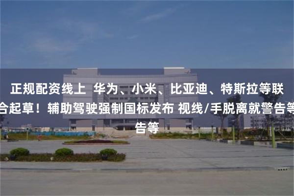 正规配资线上 华为、小米、比亚迪、特斯拉等联合起草!辅助驾驶强制国标发布 视线/手脱离就警告等