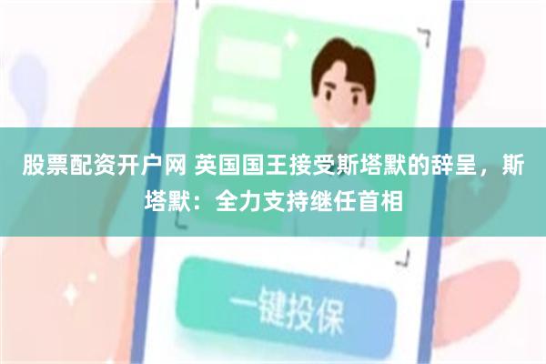 股票配资开户网 英国国王接受斯塔默的辞呈,斯塔默:全力支持继任首相