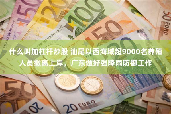 什么叫加杠杆炒股 汕尾以西海域超9000名养殖人员撤离上岸，广东做好强降雨防御工作