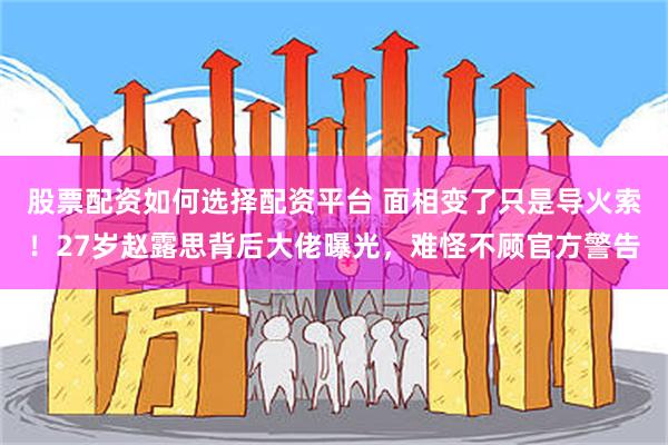 股票配资如何选择配资平台 面相变了只是导火索！27岁赵露思背后大佬曝光，难怪不顾官方警告