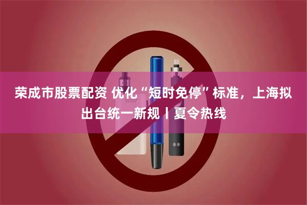 荣成市股票配资 优化“短时免停”标准,上海拟出台统一新规丨夏令热线