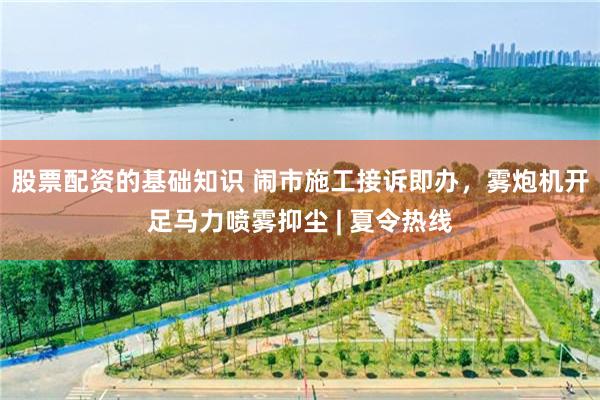 股票配资的基础知识 闹市施工接诉即办，雾炮机开足马力喷雾抑尘 | 夏令热线