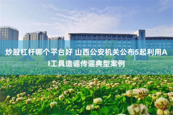 炒股杠杆哪个平台好 山西公安机关公布5起利用AI工具造谣传谣典型案例