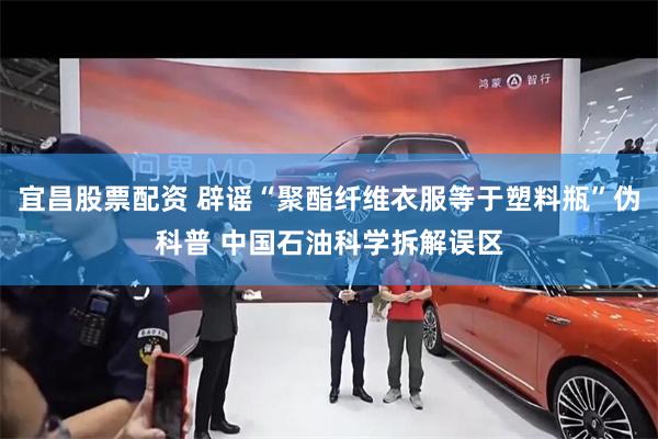 宜昌股票配资 辟谣“聚酯纤维衣服等于塑料瓶”伪科普 中国石油科学拆解误区