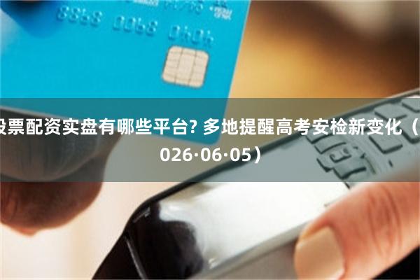 股票配资实盘有哪些平台? 多地提醒高考安检新变化（2026·06·05）