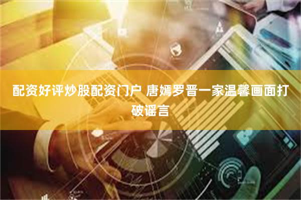 配资好评炒股配资门户 唐嫣罗晋一家温馨画面打破谣言