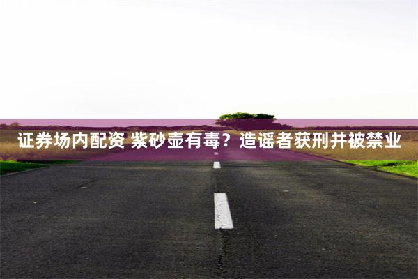 证券场内配资 紫砂壶有毒？造谣者获刑并被禁业