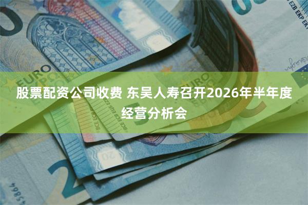股票配资公司收费 东吴人寿召开2026年半年度经营分析会