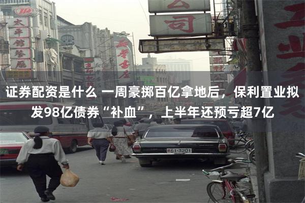 证券配资是什么 一周豪掷百亿拿地后，保利置业拟发98亿债券“补血”，上半年还预亏超7亿