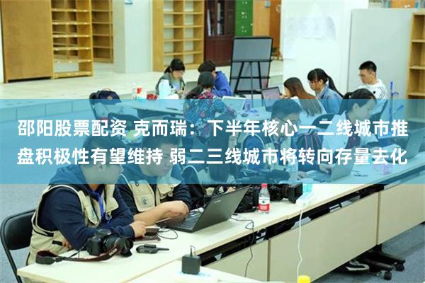 邵阳股票配资 克而瑞:下半年核心一二线城市推盘积极性有望维持 弱二三线城市将转向存量去化