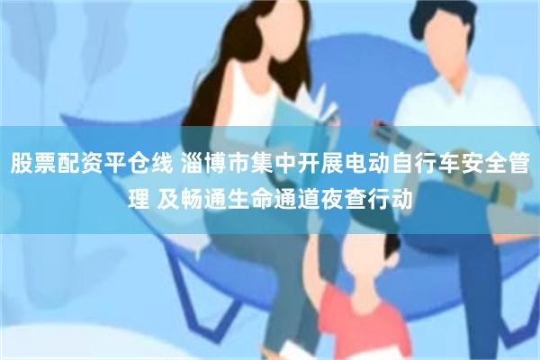 股票配资平仓线 淄博市集中开展电动自行车安全管理 及畅通生命通道夜查行动