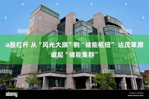 a股杠杆 从“风光大旗”到“储能枢纽” 达茂草原崛起“储能集群”