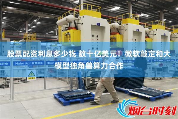 股票配资利息多少钱 数十亿美元！微软敲定和大模型独角兽算力合作