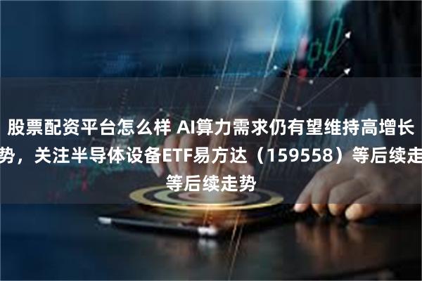 股票配资平台怎么样 AI算力需求仍有望维持高增长态势，关注半导体设备ETF易方达（159558）等后续走势