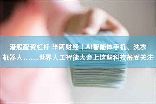 港股配资杠杆 半两财经｜AI智能体手机、洗衣机器人……世界人工智能大会上这些科技备受关注