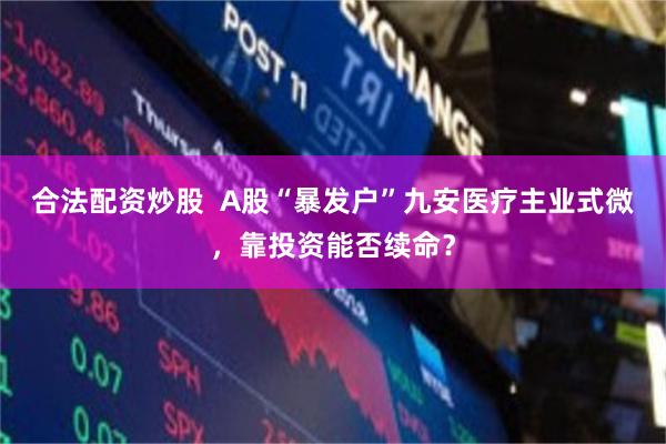 合法配资炒股  A股“暴发户”九安医疗主业式微，靠投资能否续命？
