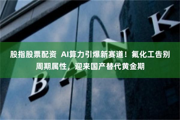 股指股票配资 AI算力引爆新赛道!氟化工告别周期属性,迎来国产替代黄金期
