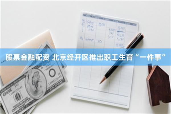 股票金融配资 北京经开区推出职工生育“一件事”