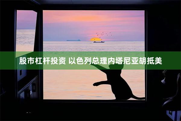 股市杠杆投资 以色列总理内塔尼亚胡抵美