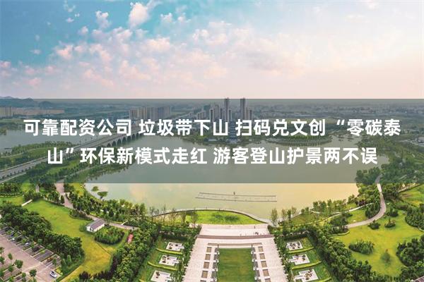 可靠配资公司 垃圾带下山 扫码兑文创 “零碳泰山”环保新模式走红 游客登山护景两不误