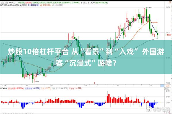 炒股10倍杠杆平台 从“看景”到“入戏” 外国游客“沉浸式”游啥？