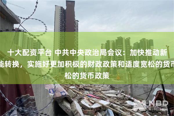 十大配资平台 中共中央政治局会议：加快推动新旧动能转换，实施好更加积极的财政政策和适度宽松的货币政策