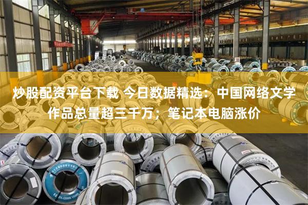 炒股配资平台下载 今日数据精选：中国网络文学作品总量超三千万；笔记本电脑涨价