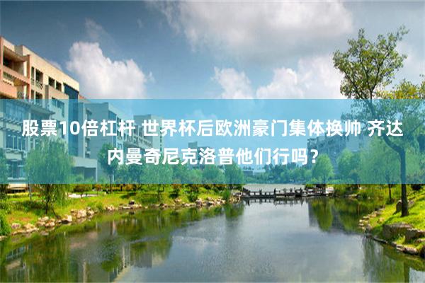 股票10倍杠杆 世界杯后欧洲豪门集体换帅 齐达内曼奇尼克洛普他们行吗？