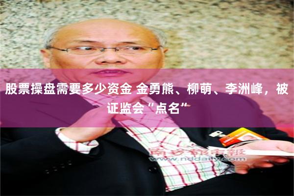 股票操盘需要多少资金 金勇熊、柳萌、李洲峰，被证监会“点名”