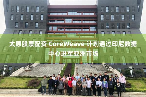 太原股票配资 CoreWeave 计划通过印尼数据中心进军亚洲市场