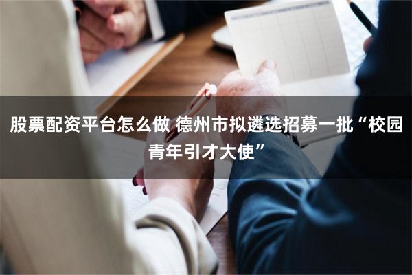 股票配资平台怎么做 德州市拟遴选招募一批“校园青年引才大使”