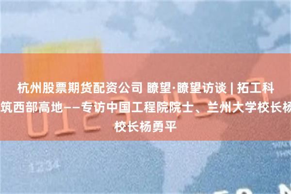 杭州股票期货配资公司 瞭望·瞭望访谈 | 拓工科新局 筑西部高地——专访中国工程院院士、兰州大学校长杨勇平