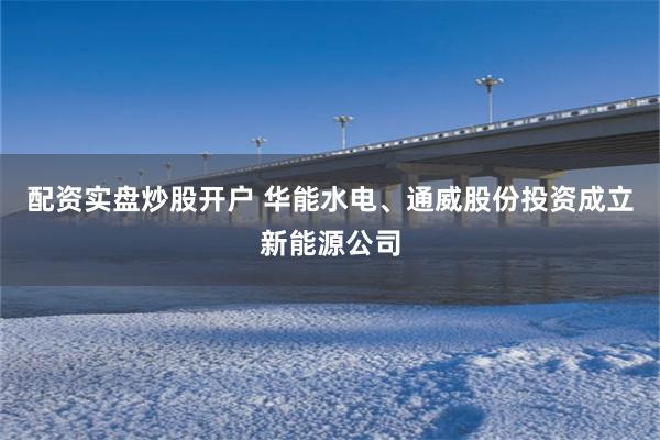 配资实盘炒股开户 华能水电、通威股份投资成立新能源公司