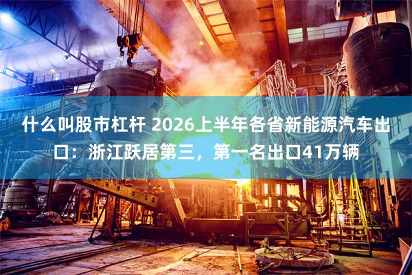 什么叫股市杠杆 2026上半年各省新能源汽车出口：浙江跃居第三，第一名出口41万辆