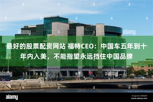 最好的股票配资网站 福特CEO：中国车五年到十年内入美，不能指望永远挡住中国品牌