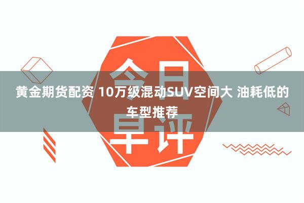 黄金期货配资 10万级混动SUV空间大 油耗低的车型推荐