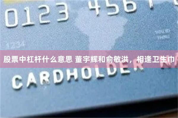 股票中杠杆什么意思 董宇辉和俞敏洪，相逢卫生巾