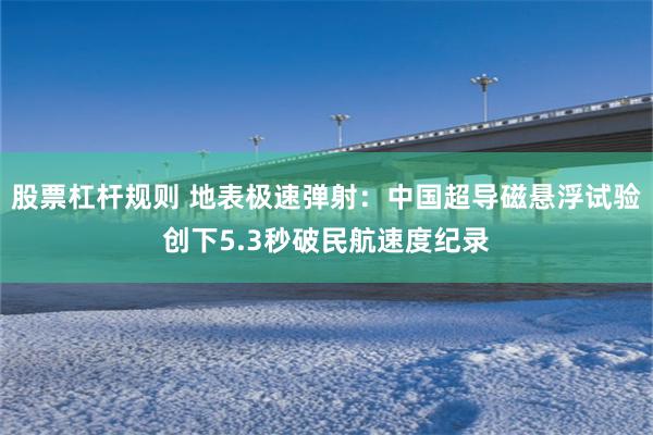股票杠杆规则 地表极速弹射：中国超导磁悬浮试验创下5.3秒破民航速度纪录