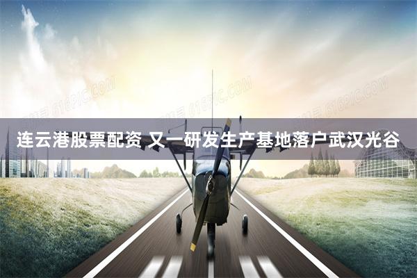 连云港股票配资 又一研发生产基地落户武汉光谷