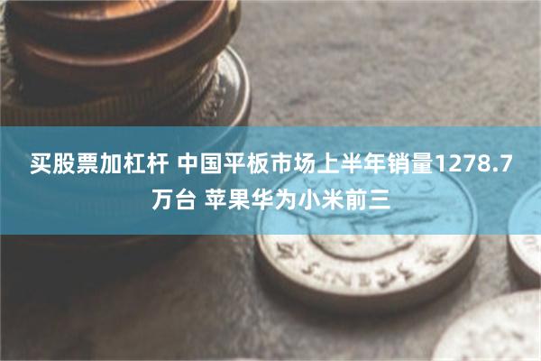 买股票加杠杆 中国平板市场上半年销量1278.7万台 苹果华为小米前三