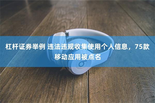 杠杆证券举例 违法违规收集使用个人信息，75款移动应用被点名