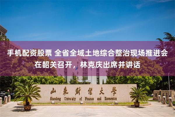 手机配资股票 全省全域土地综合整治现场推进会在韶关召开,林克庆出席并讲话