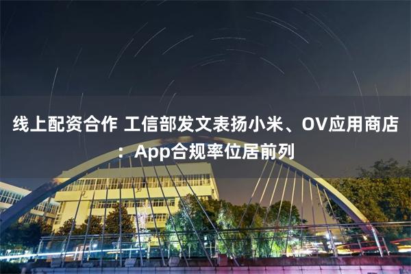 线上配资合作 工信部发文表扬小米、OV应用商店:App合规率位居前列